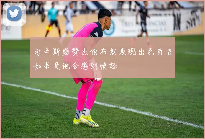 考辛斯盛赞杰伦布朗表现出色直言如果是他会感到愤怒