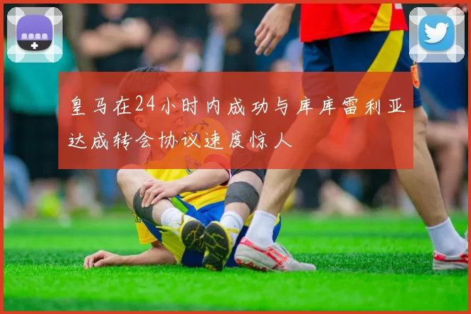 皇马在24小时内成功与库库雷利亚达成转会协议速度惊人