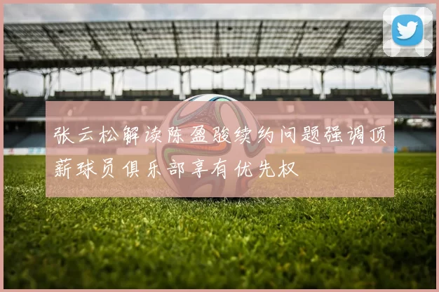 张云松解读陈盈骏续约问题强调顶薪球员俱乐部享有优先权