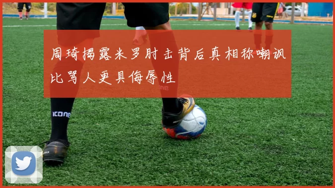 周琦揭露米罗肘击背后真相称嘲讽比骂人更具侮辱性
