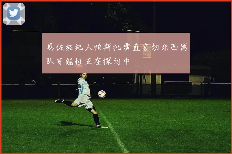 恩佐经纪人帕斯托雷直言切尔西离队可能性正在探讨中