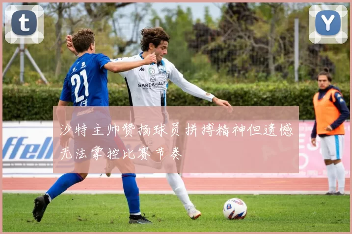 沙特主帅赞扬球员拼搏精神但遗憾无法掌控比赛节奏