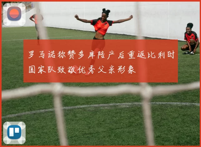 罗马诺称赞多库陪产后重返比利时国家队致敬优秀父亲形象