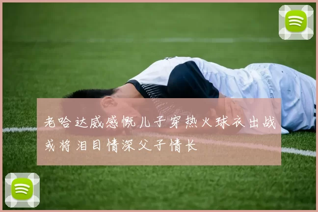老哈达威感慨儿子穿热火球衣出战或将泪目情深父子情长