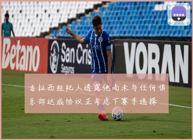 吉拉西经纪人透露他尚未与任何俱乐部达成协议正考虑下赛季选择